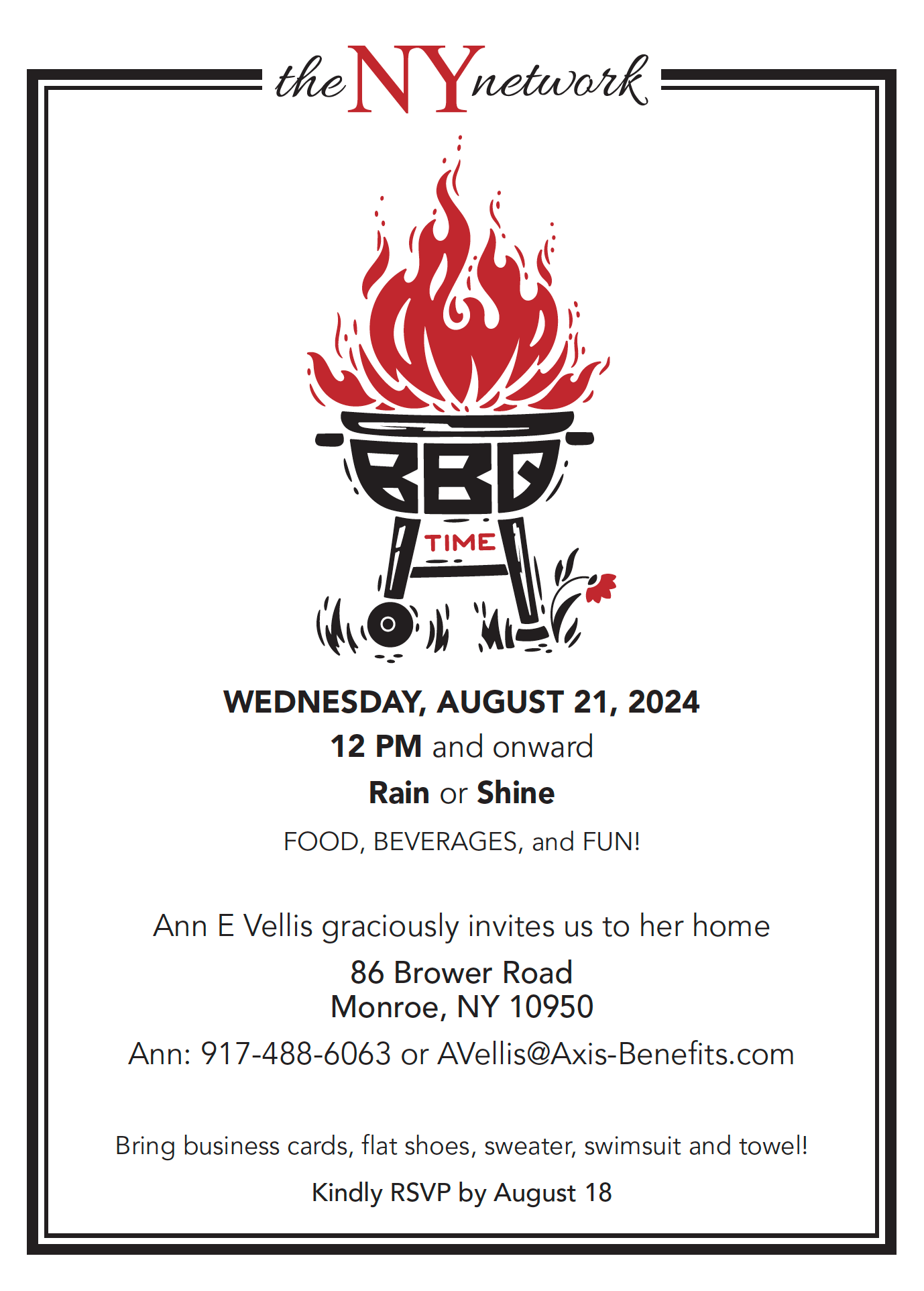 Kindly RSVP by August 18 WEDNESDAY, AUGUST 21, 2024 12 PM and onward Rain or Shine FOOD, BEVERAGES, and FUN! Ann E Vellis graciously invites us to her home 86 Brower Road Monroe, NY 10950 Ann: 917-488-6063 or AVellis@Axis-Benefits.com Bring business cards, flat shoes, sweater, swimsuit and towel!